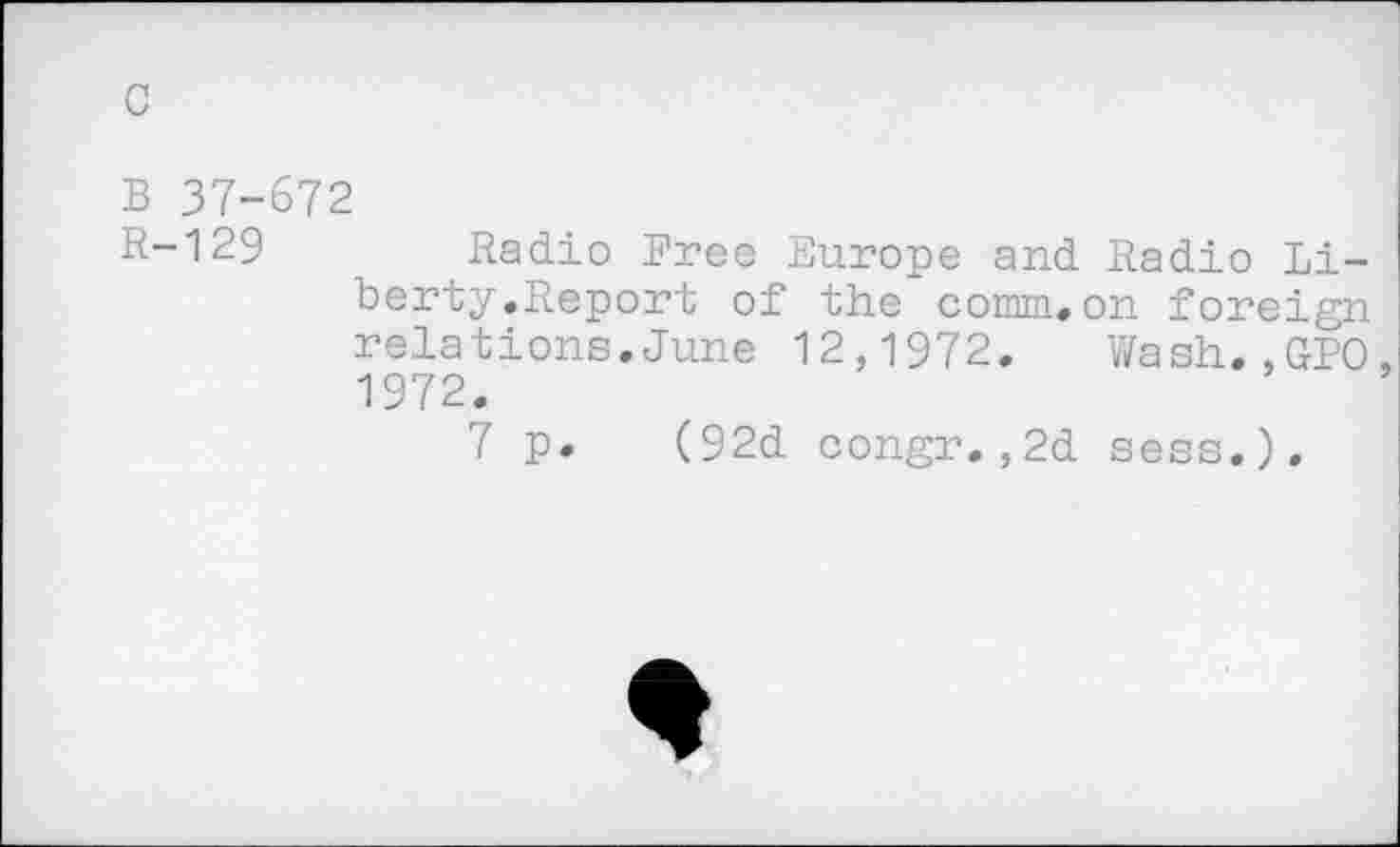 ﻿c
B 37-672
R-129 Radio Free Europe and Radio Liberty.Report of the comm.on foreign relations.June 12,1972. Wash.,GPO 1972.
7 p. (92d congr.,2d sess.).